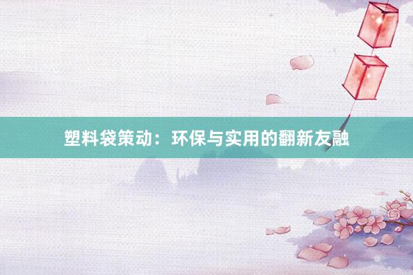 塑料袋策动：环保与实用的翻新友融